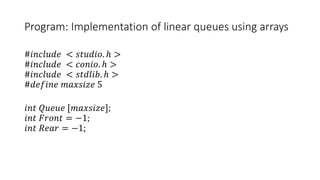 Program: Implementation of linear queues using arrays
#𝑖𝑛𝑐𝑙𝑢𝑑𝑒 < 𝑠𝑡𝑢𝑑𝑖𝑜. ℎ >
#𝑖𝑛𝑐𝑙𝑢𝑑𝑒 < 𝑐𝑜𝑛𝑖𝑜. ℎ >
#𝑖𝑛𝑐𝑙𝑢𝑑𝑒 < 𝑠𝑡𝑑𝑙𝑖𝑏. ℎ >
#𝑑𝑒𝑓𝑖𝑛𝑒 𝑚𝑎𝑥𝑠𝑖𝑧𝑒 5
𝑖𝑛𝑡 𝑄𝑢𝑒𝑢𝑒 [𝑚𝑎𝑥𝑠𝑖𝑧𝑒];
𝑖𝑛𝑡 𝐹𝑟𝑜𝑛𝑡 = −1;
𝑖𝑛𝑡 𝑅𝑒𝑎𝑟 = −1;
 