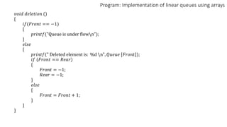 Program: Implementation of linear queues using arrays
𝑣𝑜𝑖𝑑 𝑑𝑒𝑙𝑒𝑡𝑖𝑜𝑛 ()
{
𝑖𝑓(𝐹𝑟𝑜𝑛𝑡 == −1)
{
𝑝𝑟𝑖𝑛𝑡𝑓("Queue is under flown");
}
𝑒𝑙𝑠𝑒
{
𝑝𝑟𝑖𝑛𝑡𝑓(" Deleted element is: %d n", 𝑄𝑢𝑒𝑢𝑒 [𝐹𝑟𝑜𝑛𝑡]);
𝑖𝑓 (𝐹𝑟𝑜𝑛𝑡 == 𝑅𝑒𝑎𝑟)
{
𝐹𝑟𝑜𝑛𝑡 = −1;
𝑅𝑒𝑎𝑟 = −1;
}
𝑒𝑙𝑠𝑒
{
𝐹𝑟𝑜𝑛𝑡 = 𝐹𝑟𝑜𝑛𝑡 + 1;
}
}
}
 