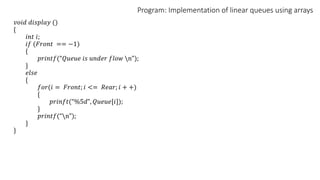 Program: Implementation of linear queues using arrays
𝑣𝑜𝑖𝑑 𝑑𝑖𝑠𝑝𝑙𝑎𝑦 ()
{
𝑖𝑛𝑡 𝑖;
𝑖𝑓 (𝐹𝑟𝑜𝑛𝑡 == −1)
{
𝑝𝑟𝑖𝑛𝑡𝑓(“𝑄𝑢𝑒𝑢𝑒 𝑖𝑠 𝑢𝑛𝑑𝑒𝑟 𝑓𝑙𝑜𝑤 n”);
}
𝑒𝑙𝑠𝑒
{
𝑓𝑜𝑟(𝑖 = 𝐹𝑟𝑜𝑛𝑡; 𝑖 <= 𝑅𝑒𝑎𝑟; 𝑖 + +)
{
𝑝𝑟𝑖𝑛𝑓𝑡(“%5𝑑”, 𝑄𝑢𝑒𝑢𝑒[𝑖]);
}
𝑝𝑟𝑖𝑛𝑡𝑓(“n”);
}
}
 