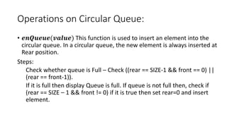 Operations on Circular Queue:
• 𝒆𝒏𝑸𝒖𝒆𝒖𝒆(𝒗𝒂𝒍𝒖𝒆) This function is used to insert an element into the
circular queue. In a circular queue, the new element is always inserted at
Rear position.
Steps:
Check whether queue is Full – Check ((rear == SIZE-1 && front == 0) ||
(rear == front-1)).
If it is full then display Queue is full. If queue is not full then, check if
(rear == SIZE – 1 && front != 0) if it is true then set rear=0 and insert
element.
 