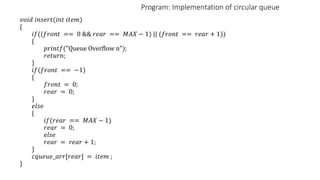 Program: Implementation of circular queue
𝑣𝑜𝑖𝑑 𝑖𝑛𝑠𝑒𝑟𝑡(𝑖𝑛𝑡 𝑖𝑡𝑒𝑚)
{
𝑖𝑓((𝑓𝑟𝑜𝑛𝑡 == 0 && 𝑟𝑒𝑎𝑟 == 𝑀𝐴𝑋 − 1) || (𝑓𝑟𝑜𝑛𝑡 == 𝑟𝑒𝑎𝑟 + 1))
{
𝑝𝑟𝑖𝑛𝑡𝑓("Queue Overflow n");
𝑟𝑒𝑡𝑢𝑟𝑛;
}
𝑖𝑓(𝑓𝑟𝑜𝑛𝑡 == −1)
{
𝑓𝑟𝑜𝑛𝑡 = 0;
𝑟𝑒𝑎𝑟 = 0;
}
𝑒𝑙𝑠𝑒
{
𝑖𝑓(𝑟𝑒𝑎𝑟 == 𝑀𝐴𝑋 − 1)
𝑟𝑒𝑎𝑟 = 0;
𝑒𝑙𝑠𝑒
𝑟𝑒𝑎𝑟 = 𝑟𝑒𝑎𝑟 + 1;
}
𝑐𝑞𝑢𝑒𝑢𝑒_𝑎𝑟𝑟[𝑟𝑒𝑎𝑟] = 𝑖𝑡𝑒𝑚 ;
}
 