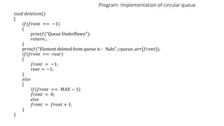 Program: Implementation of circular queue
𝑣𝑜𝑖𝑑 𝑑𝑒𝑙𝑒𝑡𝑖𝑜𝑛()
{
𝑖𝑓(𝑓𝑟𝑜𝑛𝑡 == −1)
{
𝑝𝑟𝑖𝑛𝑡𝑓("Queue Underflown");
𝑟𝑒𝑡𝑢𝑟𝑛 ;
}
𝑝𝑟𝑖𝑛𝑡𝑓("Element deleted from queue is ∶ %dn", 𝑐𝑞𝑢𝑒𝑢𝑒_𝑎𝑟𝑟[𝑓𝑟𝑜𝑛𝑡]);
𝑖𝑓(𝑓𝑟𝑜𝑛𝑡 == 𝑟𝑒𝑎𝑟)
{
𝑓𝑟𝑜𝑛𝑡 = −1;
𝑟𝑒𝑎𝑟 = −1;
}
𝑒𝑙𝑠𝑒
{
𝑖𝑓(𝑓𝑟𝑜𝑛𝑡 == 𝑀𝐴𝑋 − 1)
𝑓𝑟𝑜𝑛𝑡 = 0;
𝑒𝑙𝑠𝑒
𝑓𝑟𝑜𝑛𝑡 = 𝑓𝑟𝑜𝑛𝑡 + 1;
}
}
 