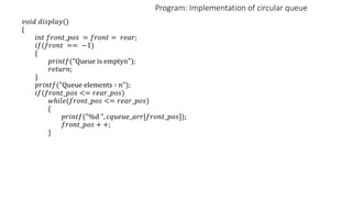 Program: Implementation of circular queue
𝑣𝑜𝑖𝑑 𝑑𝑖𝑠𝑝𝑙𝑎𝑦()
{
𝑖𝑛𝑡 𝑓𝑟𝑜𝑛𝑡_𝑝𝑜𝑠 = 𝑓𝑟𝑜𝑛𝑡 = 𝑟𝑒𝑎𝑟;
𝑖𝑓(𝑓𝑟𝑜𝑛𝑡 == −1)
{
𝑝𝑟𝑖𝑛𝑡𝑓("Queue is emptyn");
𝑟𝑒𝑡𝑢𝑟𝑛;
}
𝑝𝑟𝑖𝑛𝑡𝑓("Queue elements ∶ n");
𝑖𝑓(𝑓𝑟𝑜𝑛𝑡_𝑝𝑜𝑠 <= 𝑟𝑒𝑎𝑟_𝑝𝑜𝑠)
𝑤ℎ𝑖𝑙𝑒(𝑓𝑟𝑜𝑛𝑡_𝑝𝑜𝑠 <= 𝑟𝑒𝑎𝑟_𝑝𝑜𝑠)
{
𝑝𝑟𝑖𝑛𝑡𝑓("%d ", 𝑐𝑞𝑢𝑒𝑢𝑒_𝑎𝑟𝑟[𝑓𝑟𝑜𝑛𝑡_𝑝𝑜𝑠]);
𝑓𝑟𝑜𝑛𝑡_𝑝𝑜𝑠 + +;
}
 