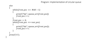 Program: Implementation of circular queue
𝑒𝑙𝑠𝑒
{
𝑤ℎ𝑖𝑙𝑒(𝑓𝑟𝑜𝑛𝑡_𝑝𝑜𝑠 <= 𝑀𝐴𝑋 − 1)
{
𝑝𝑟𝑖𝑛𝑡𝑓("%d ", 𝑐𝑞𝑢𝑒𝑢𝑒_𝑎𝑟𝑟[𝑓𝑟𝑜𝑛𝑡_𝑝𝑜𝑠])
𝑓𝑟𝑜𝑛𝑡_𝑝𝑜𝑠 + +;
}
𝑓𝑟𝑜𝑛𝑡_𝑝𝑜𝑠 = 0;
𝑤ℎ𝑖𝑙𝑒(𝑓𝑟𝑜𝑛𝑡_𝑝𝑜𝑠 <= 𝑟𝑒𝑎𝑟_𝑝𝑜𝑠)
{
𝑝𝑟𝑖𝑛𝑡𝑓("%d ", 𝑐𝑞𝑢𝑒𝑢𝑒_𝑎𝑟𝑟[𝑓𝑟𝑜𝑛𝑡_𝑝𝑜𝑠]);
𝑓𝑟𝑜𝑛𝑡_𝑝𝑜𝑠 + +;
}
}
𝑝𝑟𝑖𝑛𝑡𝑓("n");
}
 