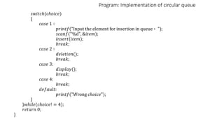 Program: Implementation of circular queue
𝑠𝑤𝑖𝑡𝑐ℎ(𝑐ℎ𝑜𝑖𝑐𝑒)
{
𝑐𝑎𝑠𝑒 1 ∶
𝑝𝑟𝑖𝑛𝑡𝑓("Input the element for insertion in queue ∶ ");
𝑠𝑐𝑎𝑛𝑓("%d", &𝑖𝑡𝑒𝑚);
𝑖𝑛𝑠𝑒𝑟𝑡(𝑖𝑡𝑒𝑚);
𝑏𝑟𝑒𝑎𝑘;
𝑐𝑎𝑠𝑒 2 ∶
𝑑𝑒𝑙𝑒𝑡𝑖𝑜𝑛();
𝑏𝑟𝑒𝑎𝑘;
𝑐𝑎𝑠𝑒 3:
𝑑𝑖𝑠𝑝𝑙𝑎𝑦();
𝑏𝑟𝑒𝑎𝑘;
𝑐𝑎𝑠𝑒 4:
𝑏𝑟𝑒𝑎𝑘;
𝑑𝑒𝑓𝑎𝑢𝑙𝑡:
𝑝𝑟𝑖𝑛𝑡𝑓("Wrong 𝑐ℎ𝑜𝑖𝑐𝑒");
}
}𝑤ℎ𝑖𝑙𝑒(𝑐ℎ𝑜𝑖𝑐𝑒! = 4);
𝑟𝑒𝑡𝑢𝑟𝑛 0;
}
 