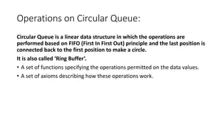 Operations on Circular Queue:
Circular Queue is a linear data structure in which the operations are
performed based on FIFO (First In First Out) principle and the last position is
connected back to the first position to make a circle.
It is also called ‘Ring Buffer’.
• A set of functions specifying the operations permitted on the data values.
• A set of axioms describing how these operations work.
 