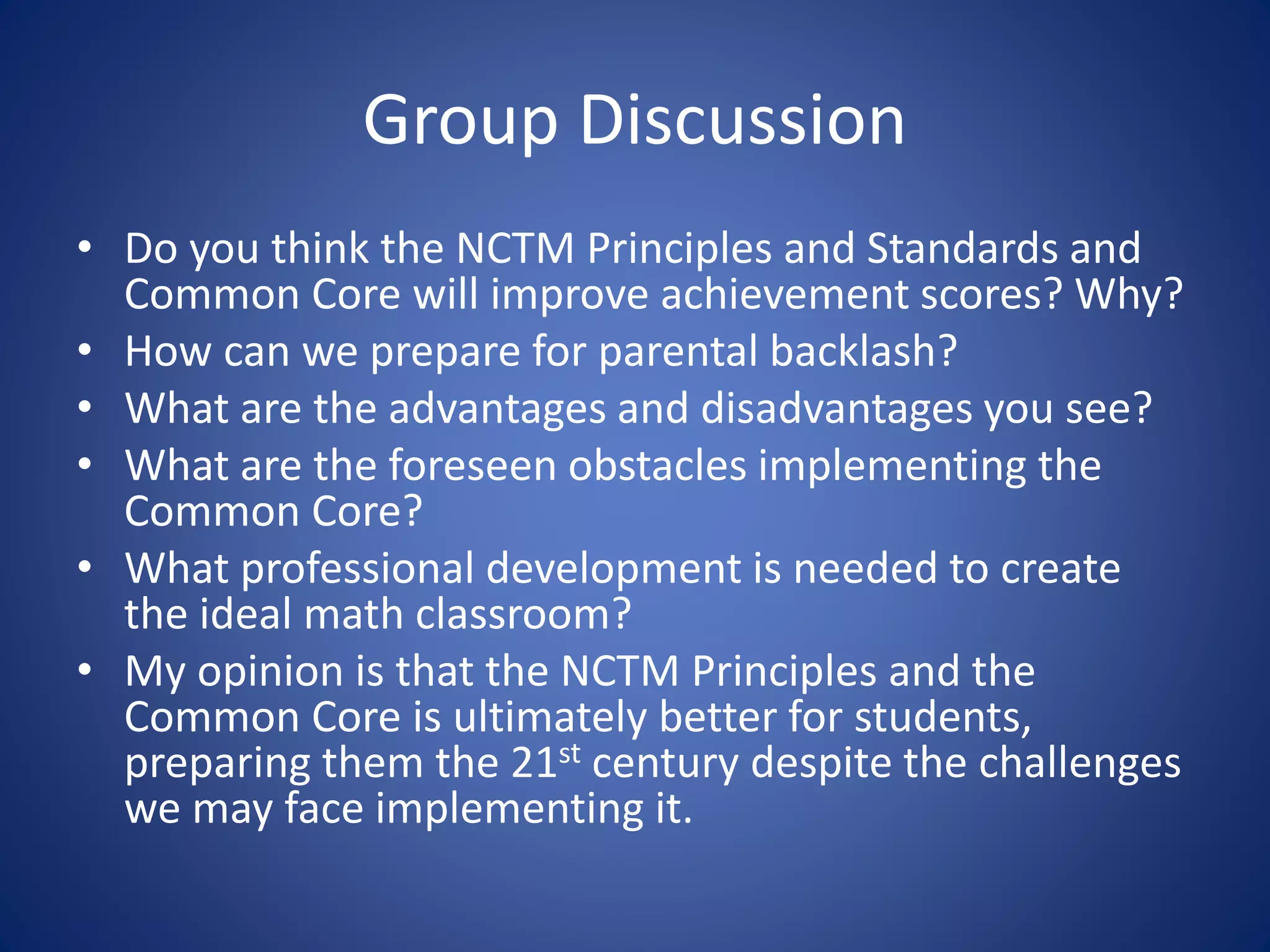 Group Discussion
• Do you think the NCTM Principles and Standards and
Common Core will improve achievement scores? Why?
• How can we prepare for parental backlash?
• What are the advantages and disadvantages you see?
• What are the foreseen obstacles implementing the
Common Core?
• What professional development is needed to create
the ideal math classroom?
• My opinion is that the NCTM Principles and the
Common Core is ultimately better for students,
preparing them the 21st century despite the challenges
we may face implementing it.
 