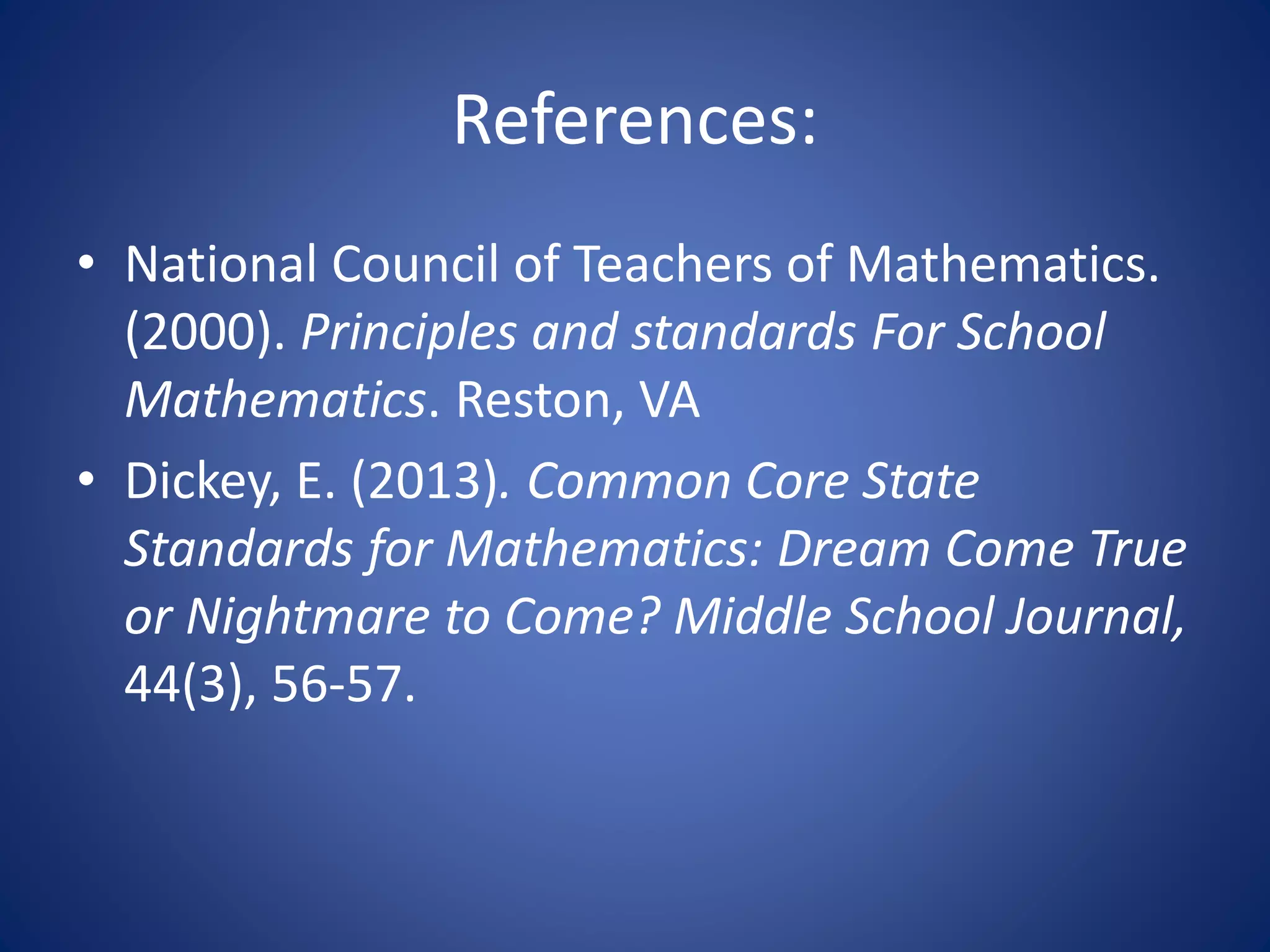References:
• National Council of Teachers of Mathematics.
(2000). Principles and standards For School
Mathematics. Reston, VA
• Dickey, E. (2013). Common Core State
Standards for Mathematics: Dream Come True
or Nightmare to Come? Middle School Journal,
44(3), 56-57.
 