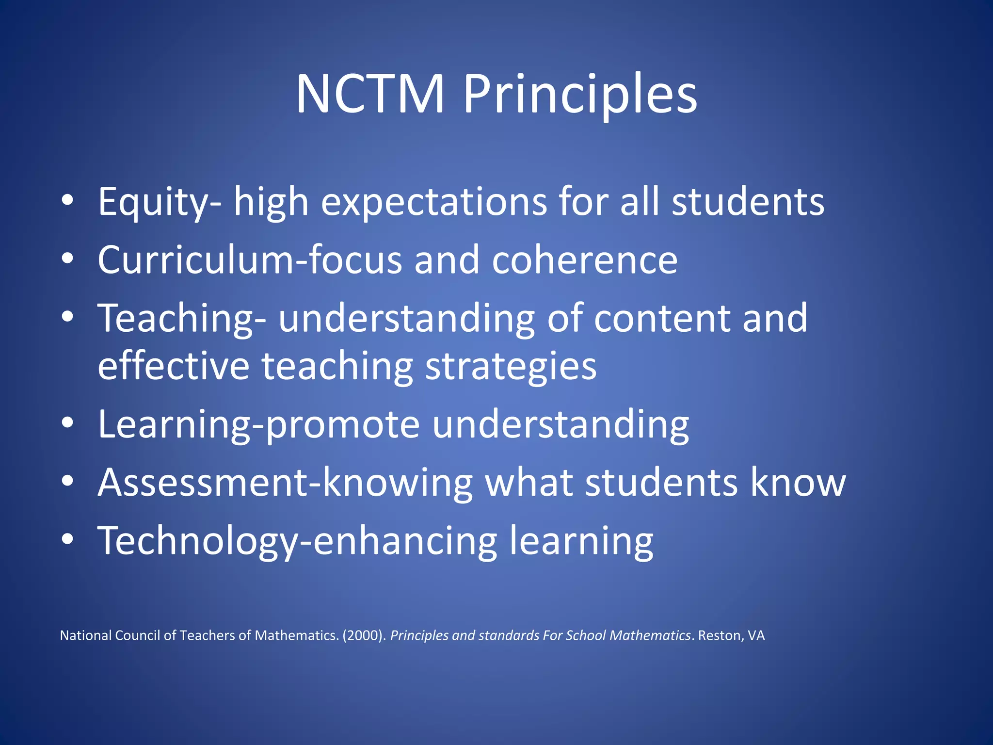 NCTM Principles
• Equity- high expectations for all students
• Curriculum-focus and coherence
• Teaching- understanding of content and
effective teaching strategies
• Learning-promote understanding
• Assessment-knowing what students know
• Technology-enhancing learning
National Council of Teachers of Mathematics. (2000). Principles and standards For School Mathematics. Reston, VA
 