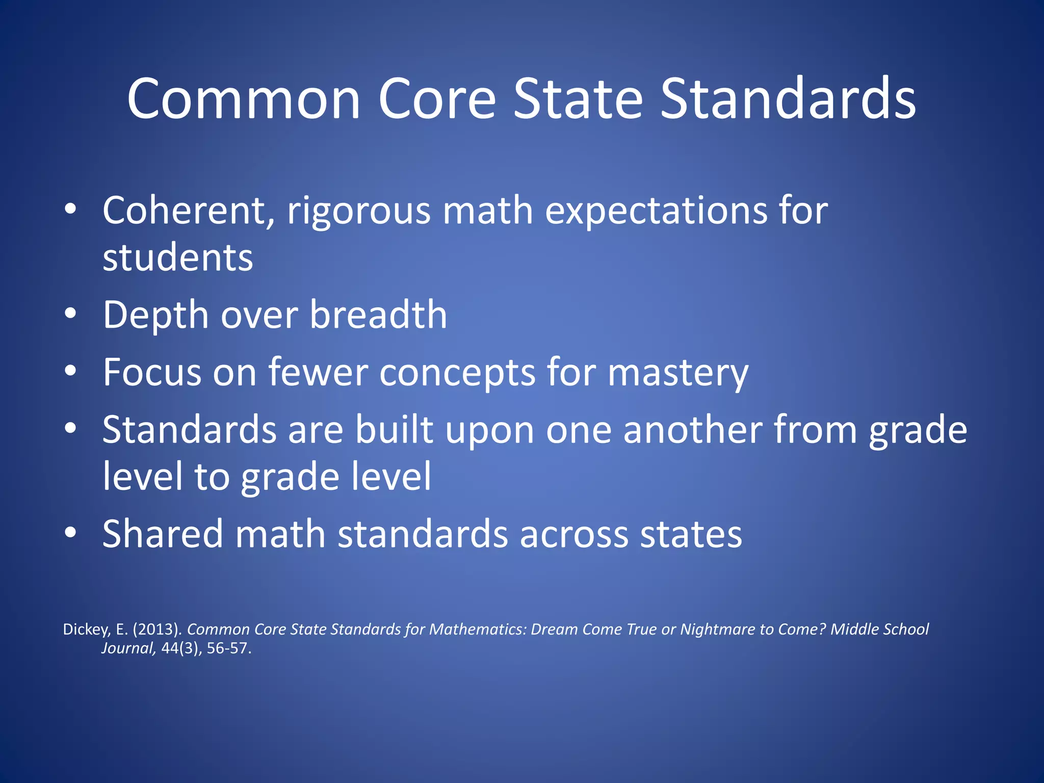 Common Core State Standards
• Coherent, rigorous math expectations for
students
• Depth over breadth
• Focus on fewer concepts for mastery
• Standards are built upon one another from grade
level to grade level
• Shared math standards across states
Dickey, E. (2013). Common Core State Standards for Mathematics: Dream Come True or Nightmare to Come? Middle School
Journal, 44(3), 56-57.
 