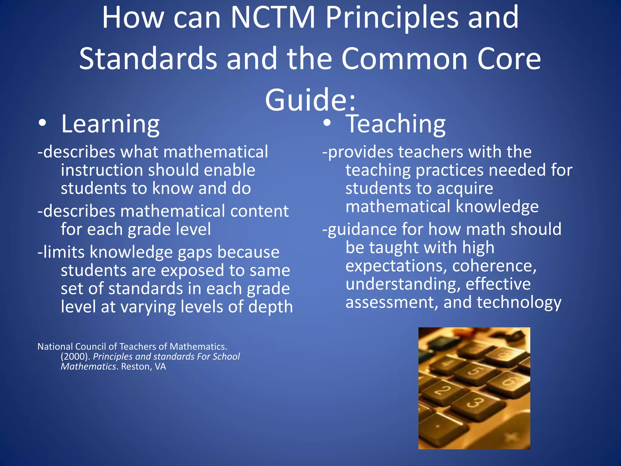 How can NCTM Principles and
Standards and the Common Core
Guide:
• Learning
-describes what mathematical
instruction should enable
students to know and do
-describes mathematical content
for each grade level
-limits knowledge gaps because
students are exposed to same
set of standards in each grade
level at varying levels of depth
National Council of Teachers of Mathematics.
(2000). Principles and standards For School
Mathematics. Reston, VA
• Teaching
-provides teachers with the
teaching practices needed for
students to acquire
mathematical knowledge
-guidance for how math should
be taught with high
expectations, coherence,
understanding, effective
assessment, and technology
 