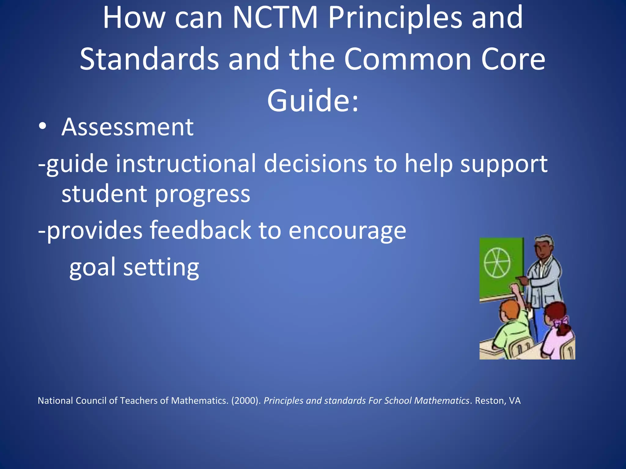 How can NCTM Principles and
Standards and the Common Core
Guide:
• Assessment
-guide instructional decisions to help support
student progress
-provides feedback to encourage
goal setting
National Council of Teachers of Mathematics. (2000). Principles and standards For School Mathematics. Reston, VA
 