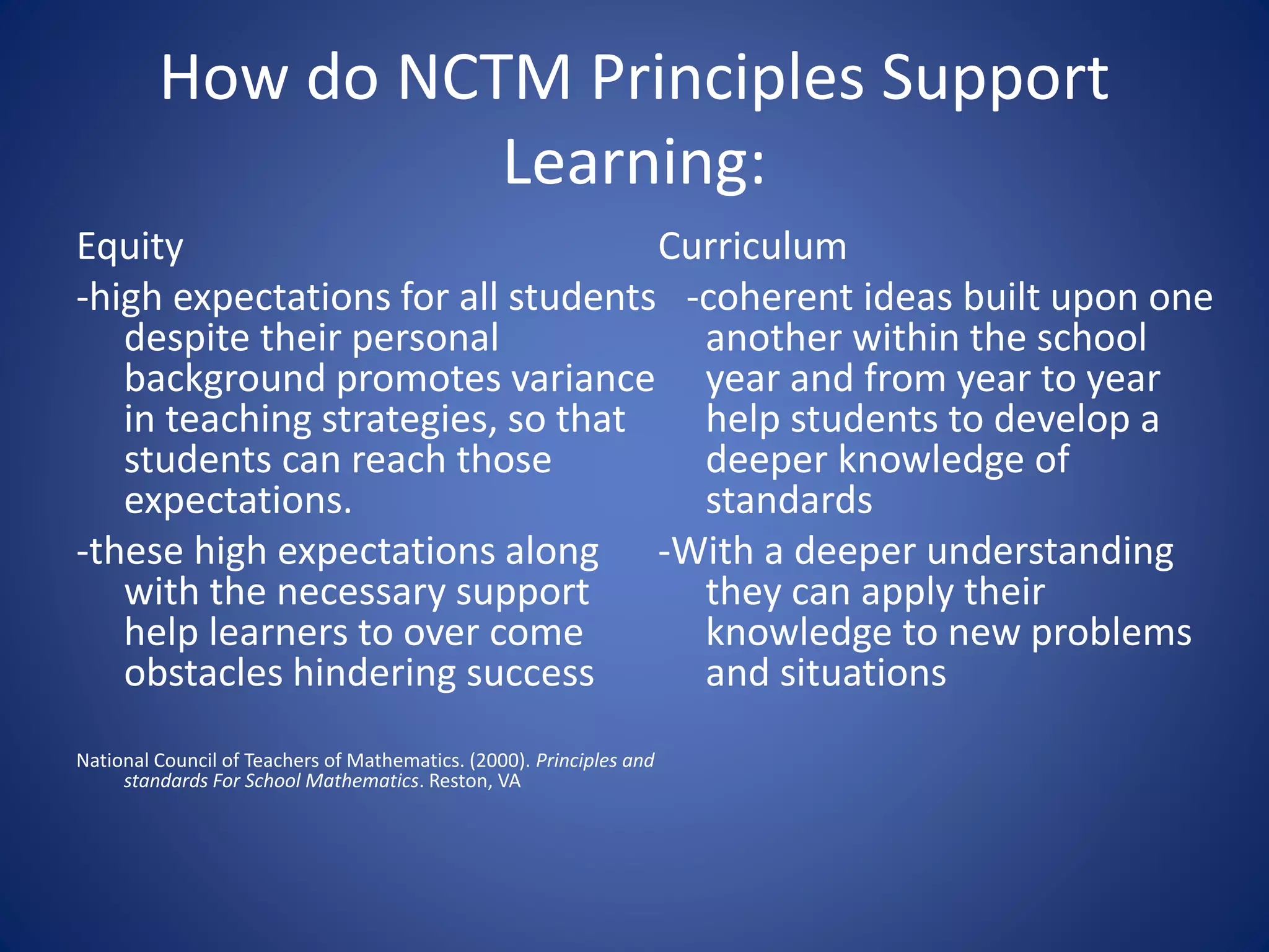 How do NCTM Principles Support
Learning:
Equity
-high expectations for all students
despite their personal
background promotes variance
in teaching strategies, so that
students can reach those
expectations.
-these high expectations along
with the necessary support
help learners to over come
obstacles hindering success
National Council of Teachers of Mathematics. (2000). Principles and
standards For School Mathematics. Reston, VA
Curriculum
-coherent ideas built upon one
another within the school
year and from year to year
help students to develop a
deeper knowledge of
standards
-With a deeper understanding
they can apply their
knowledge to new problems
and situations
 