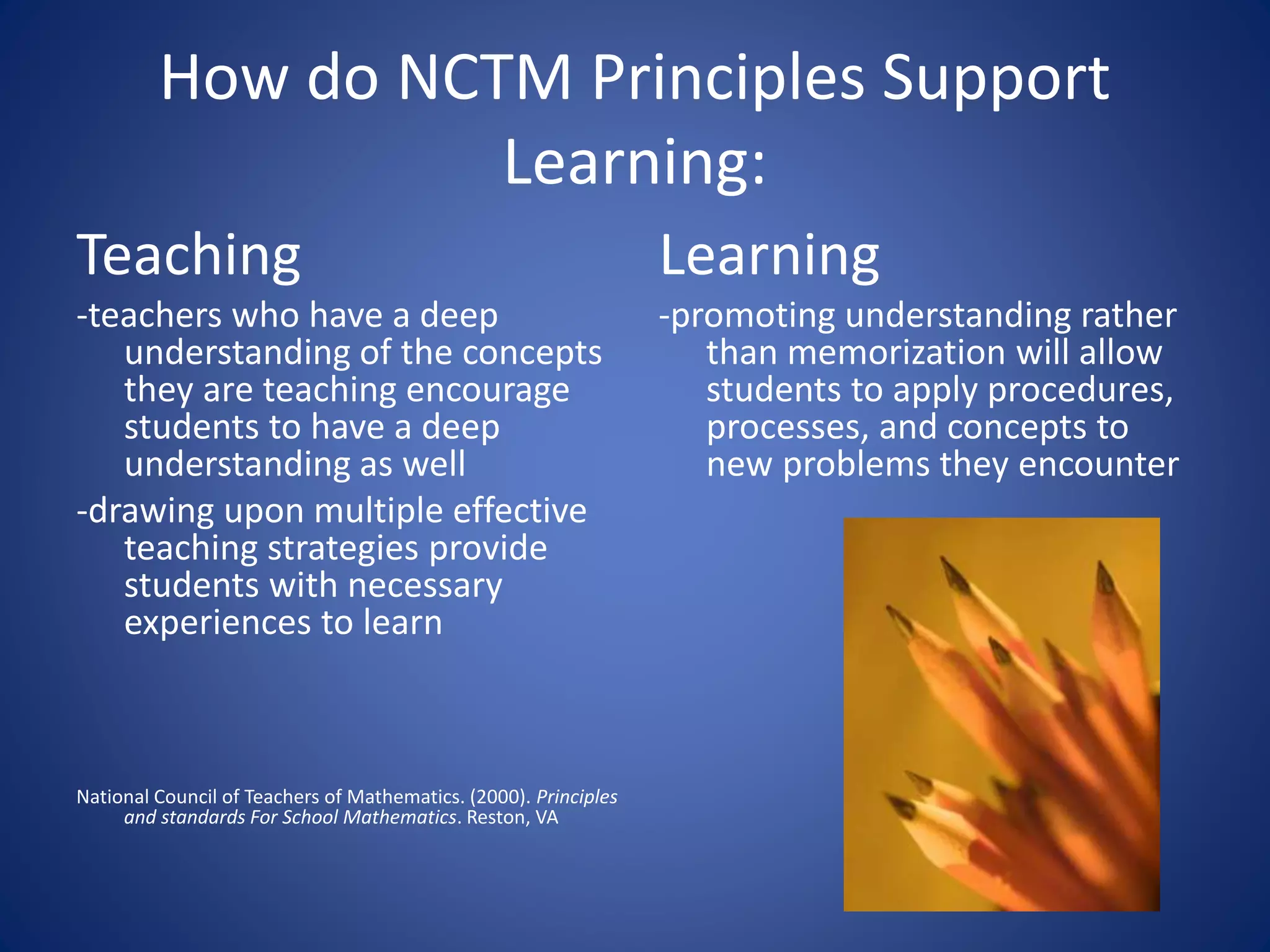 How do NCTM Principles Support
Learning:
Teaching
-teachers who have a deep
understanding of the concepts
they are teaching encourage
students to have a deep
understanding as well
-drawing upon multiple effective
teaching strategies provide
students with necessary
experiences to learn
National Council of Teachers of Mathematics. (2000). Principles
and standards For School Mathematics. Reston, VA
Learning
-promoting understanding rather
than memorization will allow
students to apply procedures,
processes, and concepts to
new problems they encounter
 