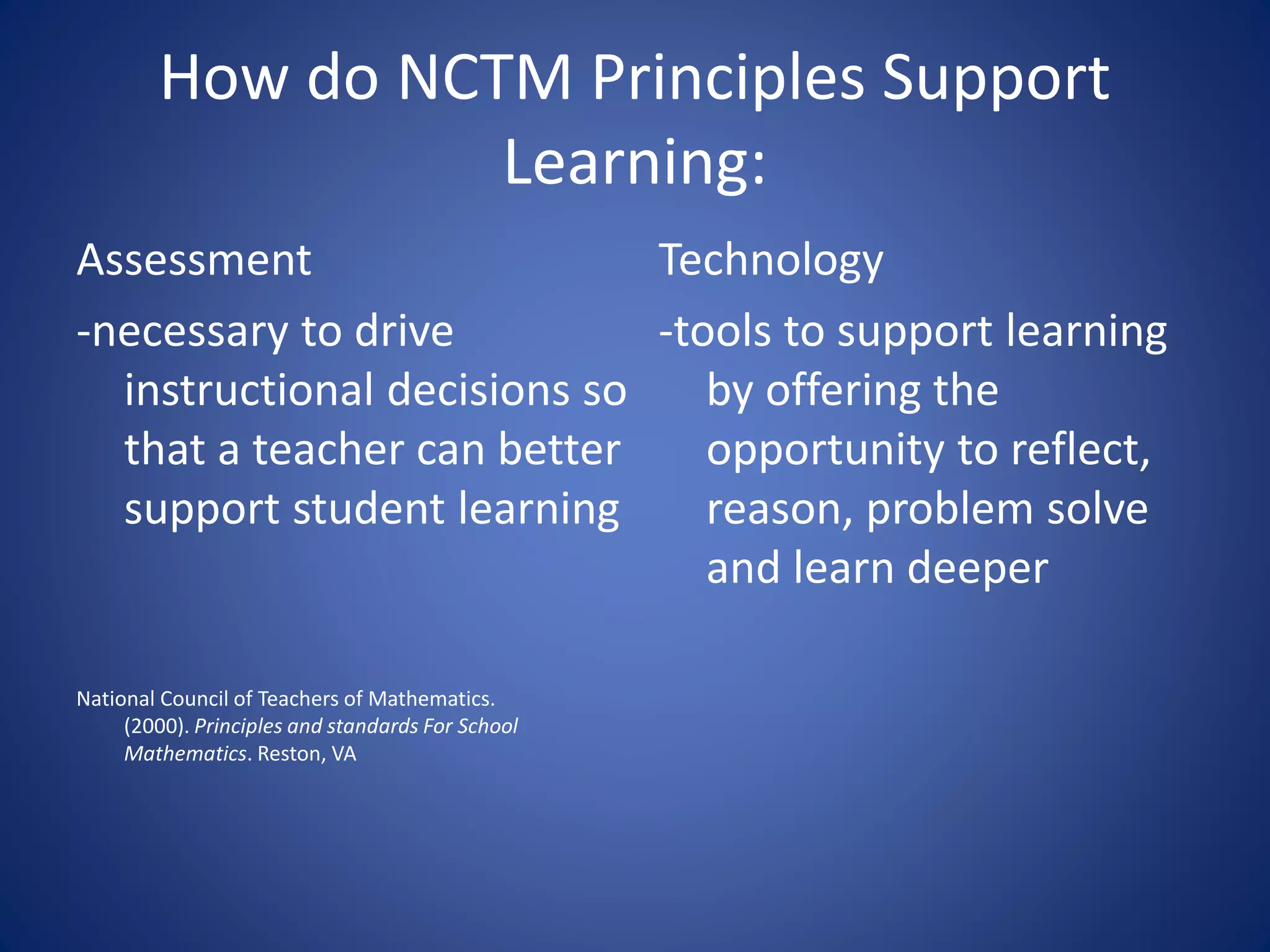 How do NCTM Principles Support
Learning:
Assessment
-necessary to drive
instructional decisions so
that a teacher can better
support student learning
National Council of Teachers of Mathematics.
(2000). Principles and standards For School
Mathematics. Reston, VA
Technology
-tools to support learning
by offering the
opportunity to reflect,
reason, problem solve
and learn deeper
 