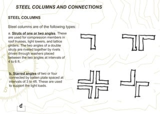 STEEL COLUMNS AND CONNECTIONS
STEEL COLUMNS
Steel columns are of the following types:
a. Struts of one or two angles. These
are used for compression members in
roof trusses, light towers, and lattice
girders. The two angles of a double
struts are riveted together by rivets
driven through washers placed
between the two angles at intervals of
4 to 6 ft.
b. Starred angles of two or four
connected by batten plate spaced at
intervals of 3 to 4ft. These are used
to support the light loads.
 