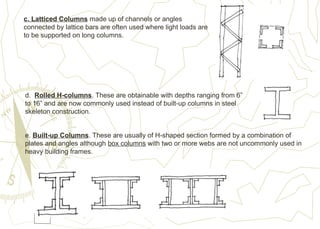 c. Latticed Columns made up of channels or angles
connected by lattice bars are often used where light loads are
to be supported on long columns.
d. Rolled H-columns. These are obtainable with depths ranging from 6”
to 16” and are now commonly used instead of built-up columns in steel
skeleton construction.
e. Built-up Columns. These are usually of H-shaped section formed by a combination of
plates and angles although box columns with two or more webs are not uncommonly used in
heavy building frames.
 