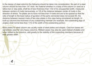 In the design of steel columns the following should be taken into consideration: No part of a steel
column should be less than 1/4” thick. No material whether in a body of the column or used as a
lattice bar or stay plate, shall be of less thickness than 1/32 of its unsupported width, measured
between centers of rivets transversely, or 1/6 of the distance between center of rivets in the
direction of stress. Tie-plates are to have not less than 4 rivets and are to be spaced so that the
ratio of length to the least radius of gyration of the parts connected does not exceed 40, the
distance between nearest rivets of two stay plates in this case being considered as length. In
built-up columns the thickness of any outstanding member (for example, the outstanding legs of
angles) shall not be less than 1/12 of the width of the outstanding portion.
Base plates for steel column are usually made of steel plates and shapes. Cast-iron bases are
sometimes used for very heavy columns. Ribbed cases may also be used instead of plates and
when bolted to the columns, add greatly to the stability of the supporting members because of
their greater width.
 