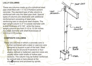 LALLY COLUMNS
These are columns made up of a cylindrical steel
pipe shell filled with 1:1-1/2:3 Portland cement
concrete. The standard type of lally column is
reinforced with only the steel pipe shell. Special
types of columns are obtainable with additional
reinforcement consisting of steel pipe,
reinforcing bars or structural steel shapes. The
light weight column is 4” in outside diameter with
a shell thickness of 0.134”, while the heavy-
weight columns are from 3-1/2 to 12-3/4 inches
in outside diameter with shell thicknesses of
0.216 to 0.375 inches.
COMPOSITE COLUMNS
These are columns in which a concrete core is
further reinforced with a steel or cast-iron core
designed to support a part of the load. Steel
cores may be structural H-sections or four
angles, latticed or battened; cast-iron cores are
usually either solid shafts or hollow pipe
sections. The column may be further reinforced
by vertical rods or bars placed at the
circumference and enclosed by spirals.
 