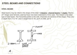 STEEL BEAMS AND CONNECTIONS
STEEL BEAMS
Steel beams may be rolled in the shape of the letter I (I-beams), channel beams or angles. Beams
of T shape were formerly used but have now been restricted to minor uses. The I-beam is the ideal
type of steel beam. The horizontal portion is the web. Channels are sections of this shape: They vary
in depth from 3” to 15”, and in weight from 4.1lb. per ft. to 55lb. per ft.
 