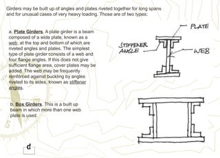Girders may be built up of angles and plates riveted together for long spans
and for unusual cases of very heavy loading. Those are of two types:
a. Plate Girders. A plate girder is a beam
composed of a wide plate, known as a
web, at the top and bottom of which are
riveted angles and plates. The simplest
type of plate girder consists of a web and
four flange angles. If this does not give
sufficient flange area, cover plates may be
added. The web may be frequently
reinforced against buckling by angles
riveted to its sides, known as stiffener
angles.
b. Box Girders. This is a built up
beam in which more than one web
plate is used.
 