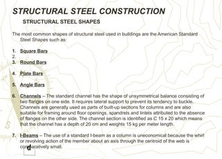 STRUCTURAL STEEL CONSTRUCTION
STRUCTURAL STEEL SHAPES
The most common shapes of structural steel used in buildings are the American Standard
Steel Shapes such as:
1. Square Bars
2.
3. Round Bars
4. Plate Bars
5. Angle Bars
6. Channels – The standard channel has the shape of unsymmetrical balance consisting of
two flanges on one side. It requires lateral support to prevent its tendency to buckle.
Channels are generally used as parts of built-up sections for columns and are also
suitable for framing around floor openings, spandrels and lintels attributed to the absence
of flanges on the other side. The channel section is identified as C 15 x 20 which means
that the channel has a depth of 20 cm and weights 15 kg per meter length.
7. I-Beams – The use of a standard I-beam as a column is uneconomical because the whirl
or revolving action of the member about an axis through the centroid of the web is
comparatively small.
 