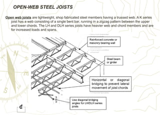 OPEN-WEB STEEL JOISTS
Open web joists are lightweight, shop fabricated steel members having a trussed web. A K series
joist has a web consisting of a single bent bar, running in a zigzag pattern between the upper
and lower chords. The LH and DLH series joists have heavier web and chord members and are
for increased loads and spans.
 