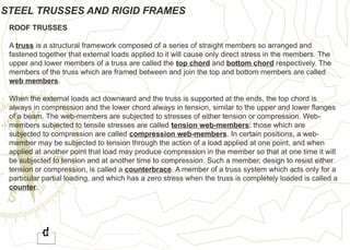 STEEL TRUSSES AND RIGID FRAMES
ROOF TRUSSES
A truss is a structural framework composed of a series of straight members so arranged and
fastened together that external loads applied to it will cause only direct stress in the members. The
upper and lower members of a truss are called the top chord and bottom chord respectively. The
members of the truss which are framed between and join the top and bottom members are called
web members.
When the external loads act downward and the truss is supported at the ends, the top chord is
always in compression and the lower chord always in tension, similar to the upper and lower flanges
of a beam. The web-members are subjected to stresses of either tension or compression. Web-
members subjected to tensile stresses are called tension web-members; those which are
subjected to compression are called compression web-members. In certain positions, a web-
member may be subjected to tension through the action of a load applied at one point, and when
applied at another point that load may produce compression in the member so that at one time it will
be subjected to tension and at another time to compression. Such a member, design to resist either
tension or compression, is called a counterbrace. A member of a truss system which acts only for a
particular partial loading, and which has a zero stress when the truss is completely loaded is called a
counter.
 