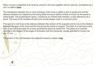 When a truss is supported at its ends by columns, the truss together with its columns, considered as a
unit, is called a bent.
The intersection between two or more members of the truss is called a joint or panel joint and the
distance between two adjacent joints along either the top or bottom chords is known as the panel or
panel length. The quadrangular space, crossed by an inclined web-member, is also referred to as a
panel. The axes of all members at each joint should always meet in a common point.
The span of a roof truss is the distance between the centers of the supports and its rise is the distance
between the apex of the truss and the line joining the points of support. The pitch of a roof truss is the
ratio of the rise to the span for a truss symmetrical about its center line. The slope of an inclined
member is the tangent of the angle of inclination with the horizontal, usually specified in inches rise
per 12” run.
The portion of the roof between two adjacent trusses is called a bay.
 