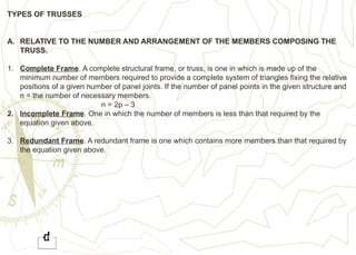 TYPES OF TRUSSES
A. RELATIVE TO THE NUMBER AND ARRANGEMENT OF THE MEMBERS COMPOSING THE
TRUSS.
1. Complete Frame. A complete structural frame, or truss, is one in which is made up of the
minimum number of members required to provide a complete system of triangles fixing the relative
positions of a given number of panel joints. If the number of panel points in the given structure and
n = the number of necessary members.
n = 2p – 3
2. Incomplete Frame. One in which the number of members is less than that required by the
equation given above.
3. Redundant Frame. A redundant frame is one which contains more members than that required by
the equation given above.
 