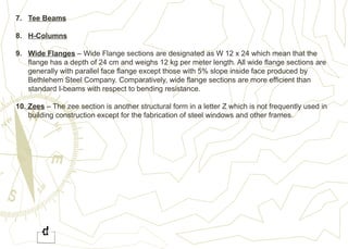 7. Tee Beams
8. H-Columns
9. Wide Flanges – Wide Flange sections are designated as W 12 x 24 which mean that the
flange has a depth of 24 cm and weighs 12 kg per meter length. All wide flange sections are
generally with parallel face flange except those with 5% slope inside face produced by
Bethlehem Steel Company. Comparatively, wide flange sections are more efficient than
standard I-beams with respect to bending resistance.
10. Zees – The zee section is another structural form in a letter Z which is not frequently used in
building construction except for the fabrication of steel windows and other frames.
 