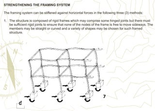 STRENGTHENING THE FRAMING SYSTEM
The framing system can be stiffened against horizontal forces in the following three (3) methods:
1. The structure is composed of rigid frames which may comprise some hinged joints but there must
be sufficient rigid joints to ensure that none of the nodes of the frame is free to move sideways. The
members may be straight or curved and a variety of shapes may be chosen for such framed
structure.
 