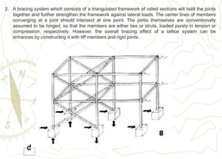 2. A bracing system which consists of a triangulated framework of rolled sections will hold the joints
together and further strengthen the framework against lateral loads. The center lines of members
converging at a joint should intersect at one point. The joints themselves are conventionally
assumed to be hinged, so that the members are either ties or struts, loaded purely in tension or
compression, respectively. However, the overall bracing effect of a lattice system can be
enhances by constructing it with tiff members and rigid joints.
 