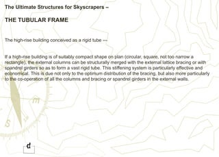 The Ultimate Structures for Skyscrapers –
THE TUBULAR FRAME
The high-rise building conceived as a rigid tube ---
If a high-rise building is of suitably compact shape on plan (circular, square, not too narrow a
rectangle), the external columns can be structurally merged with the external lattice bracing or with
spandrel girders so as to form a vast rigid tube. This stiffening system is particularly effective and
economical. This is due not only to the optimum distribution of the bracing, but also more particularly
to the co-operation of all the columns and bracing or spandrel girders in the external walls.
 