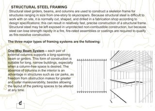 STRUCTURAL STEEL FRAMING
Structural steel girders, beams, and columns are used to construct a skeleton frame for
structures ranging in size from one-story to skyscrapers. Because structural steel is difficult to
work with on site, it is normally cut, shaped, and drilled in a fabrication shop according to
design specifications; this can result in relatively fast, precise construction of a structural frame.
Structural steel may be left exposed in unprotected non-combustible construction, but because
steel can lose strength rapidly in a fire, fire-rated assemblies or coatings are required to qualify
as fire-resistive construction.
The three major types of framing systems are the following:
One-Way Beam System – each pair of
external columns supports a long-spanning
beam or girders. This form of construction is
suitable for long, narrow buildings, especially
when a column-free space is desired. The
absence of columns in the interior is an
advantage in structures such as car parks, as
freedom from obstruction makes for greater
and safer maneuverability, besides allowing
the layout of the parking spaces to be altered
at any time.
 