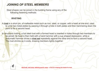 JOINING OF STEEL MEMBERS
Steel shapes can be joined in the building frame using any of the
following fastening methods:
RIVETING
A rivet is a short pin, of malleable metal such as iron, steel, or copper, with a head at one end; used
to unite two metal plates by passing it through a hole in both plates and then hammering down the
point to for a second head.
In structural riveting, a hot steel rivet with a formed head is inserted in holes through two members to
be joined; its head is then held with a hand hammer with a cup shaped depression, while a
pneumatic hammer drives a rivet set repeatedly against the other end to form a second head.
The rivet shrinks as it cools, drawing members tightly together.
Rivet set, rivet snap, settoing punch, snap – a tool for shaping the head of a rivet.
 