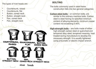 The types of rivet heads are:
• Countersunk, raised
• Countersunk, flat
• Button, coned neck
• Button, straight neck
• Pan, coned neck
• Pan, straight neck
The bolts commonly used in steel frame
construction falls into two general categories:
Carbon-steel bolts – or common bolts; are
similar to the ordinary machine bolts. Carbon
steel is steel having no specified minimum
content of alloying elements; minimum copper
content not exceeding 0.40%.
High-strength bolts – are bolts made of either
high-strength carbon steel or quenched and
tempered alloy steel; tempered meaning, heat
treated during manufacture to develop the
necessary strength. It is usually tightened
using pneumatic or electric impact wrench.
BOLTING
 