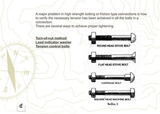 A major problem in high strength bolting or friction type connections is how
to verify the necessary tension has been achieved in all the bolts in a
connection.
There are several ways to achieve proper tightening:
Turn-of-nut method
Load indicator washer
Tension control bolts
 