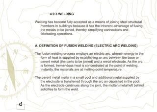 4.9.3 WELDING
Welding has become fully accepted as a means of joining steel structural
members in buildings because it has the inherent advantage of fusing
the metals to be joined, thereby simplifying connections and
fabricating operations.
A. DEFINITION OF FUSION WELDING (ELECTRIC ARC WELDING)
The fusion welding process employs an electric arc, wherein energy in the
form of heat is supplied by establishing an arc between the base or
parent metal (the parts to be joined) and a metal electrode. As the arc
is formed, tremendous heat is concentrated at the point of welding.
Instantly, the materials are at melting-point temperature.
The parent metal melts in a small pool and additional metal supplied by
the electrode is transferred through the arc an deposited in the pool.
As the electrode continues along the joint, the molten metal left behind
solidifies to form the weld.
 