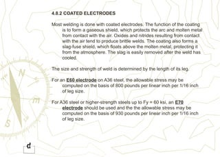 4.8.2 COATED ELECTRODES
Most welding is done with coated electrodes. The function of the coating
is to form a gaseous shield, which protects the arc and molten metal
from contact with the air. Oxides and nitrides resulting from contact
with the air tend to produce brittle welds. The coating also forms a
slag-fuse shield, which floats above the molten metal, protecting it
from the atmosphere. The slag is easily removed after the weld has
cooled.
The size and strength of weld is determined by the length of its leg.
For an E60 electrode on A36 steel, the allowable stress may be
computed on the basis of 800 pounds per linear inch per 1/16 inch
of leg size.
For A36 steel or higher-strength steels up to Fy = 60 ksi, an E70
electrode should be used and the the allowable stress may be
computed on the basis of 930 pounds per linear inch per 1/16 inch
of leg size.
 