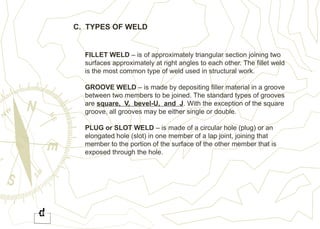 C. TYPES OF WELD
FILLET WELD – is of approximately triangular section joining two
surfaces approximately at right angles to each other. The fillet weld
is the most common type of weld used in structural work.
GROOVE WELD – is made by depositing filler material in a groove
between two members to be joined. The standard types of grooves
are square, V, bevel-U, and J. With the exception of the square
groove, all grooves may be either single or double.
PLUG or SLOT WELD – is made of a circular hole (plug) or an
elongated hole (slot) in one member of a lap joint, joining that
member to the portion of the surface of the other member that is
exposed through the hole.
 