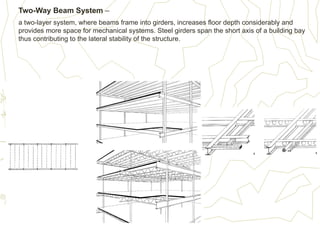 Two-Way Beam System –
a two-layer system, where beams frame into girders, increases floor depth considerably and
provides more space for mechanical systems. Steel girders span the short axis of a building bay
thus contributing to the lateral stability of the structure.
 