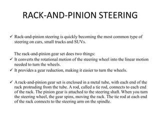 RACK-AND-PINION STEERING
 Rack-and-pinion steering is quickly becoming the most common type of
steering on cars, small trucks and SUVs.
The rack-and-pinion gear set does two things:
 It converts the rotational motion of the steering wheel into the linear motion
needed to turn the wheels.
 It provides a gear reduction, making it easier to turn the wheels.
 Arack-and-pinion gear set is enclosed in a metal tube, with each end of the
rack protruding from the tube. A rod, called a tie rod, connects to each end
of the rack. The pinion gear is attached to the steering shaft. When you turn
the steering wheel, the gear spins, moving the rack. The tie rod at each end
of the rack connects to the steering arm on the spindle.
 