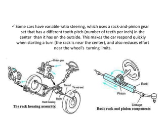 🗸Some cars have variable-ratio steering, which uses a rack-and-pinion gear
set that has a different tooth pitch (number of teeth per inch) in the
center than it has on the outside. This makes the car respond quickly
when starting a turn (the rack is near the center), and also reduces effort
near the wheel's turning limits.
 