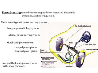 Power Steering normally usean engine driven pump and a hydraulic
system toassiststeering action.
Three majortypes of powersteering systems:
•Integral-piston linkage system.
•External powersteering system.
•Rack-and-pinion system
•Integral power piston.
•External power piston.
Integral Rack-and-pinion system
is the mostcommon.
 