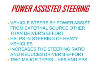 ◾ VEHICLE STEERS BY POWER ASSIST
FROM EXTERNAL SOURCE OTHER
THAN DRIVER’S EFFORT
◾ HELPS IN STEERING OF HEAVY
VEHICLES
◾ INCREASES THE STEERING RATIO
AND REDUCES DRIVER’S EFFORT
◾ TWO MAJOR TYPES – HPS AND EPS
 