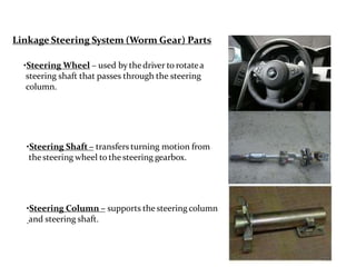 Linkage Steering System (Worm Gear) Parts
•Steering Wheel – used by thedriver to rotatea
steering shaft that passes through the steering
column.
•Steering Shaft – transfers turning motion from
thesteering wheel to the steering gearbox.
•Steering Column – supports the steering column
and steering shaft.
 