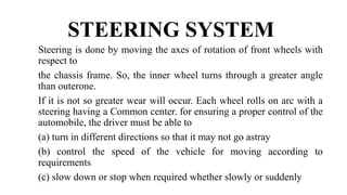 STEERING SYSTEM
Steering is done by moving the axes of rotation of front wheels with
respect to
the chassis frame. So, the inner wheel turns through a greater angle
than outerone.
If it is not so greater wear will occur. Each wheel rolls on arc with a
steering having a Common center. for ensuring a proper control of the
automobile, the driver must be able to
(a) turn in different directions so that it may not go astray
(b) control the speed of the vehicle for moving according to
requirements
(c) slow down or stop when required whether slowly or suddenly
 