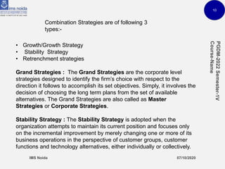 10
Combination Strategies are of following 3
types:-
• Growth/Growth Strategy
• Stability Strategy
• Retrenchment strategies
Grand Strategies : The Grand Strategies are the corporate level
strategies designed to identify the firm’s choice with respect to the
direction it follows to accomplish its set objectives. Simply, it involves the
decision of choosing the long term plans from the set of available
alternatives. The Grand Strategies are also called as Master
Strategies or Corporate Strategies.
Stability Strategy : The Stability Strategy is adopted when the
organization attempts to maintain its current position and focuses only
on the incremental improvement by merely changing one or more of its
business operations in the perspective of customer groups, customer
functions and technology alternatives, either individually or collectively.
 