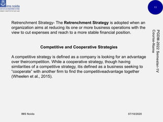 11
Retrenchment Strategy- The Retrenchment Strategy is adopted when an
organization aims at reducing its one or more business operations with the
view to cut expenses and reach to a more stable financial position.
Competitive and Cooperative Strategies
A competitive strategy is defined as a company is looking for an advantage
over theircompetition. While a cooperative strategy, though having
similarities of a competitive strategy, itis defined as a business seeking to
“cooperate” with another firm to find the competitiveadvantage together
(Wheelen et al., 2015).
 